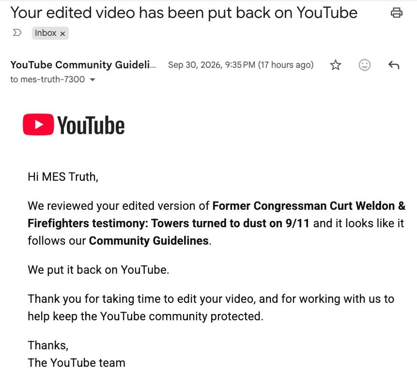 Email from the YouTube team: Your edited video has been put back on YouTube. We reviewed your edited version of Former Congressman Curt Weldon & Firefighters testimony: Towers turned to dust on 9/11 and it looks like it follows our Community Guidelines.