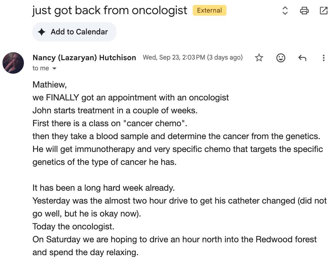 Email from Nancy (Lazaryan) Hutchison titled "just got back from oncologist", sent Wed, Sep 23: we FINALLY got an appointment with an oncologist. John starts treatment in a couple of weeks. First there is a class on "cancer chemo", then they take a blood sample and determine the cancer from the genetics. He will get immunotherapy and very specific chemo that targets the specific genetics of the type of cancer he has. It has been a long hard week already. Yesterday was the almost two hour drive to get his catheter changed (did not go well, but he is okay now). Today the oncologist. On Saturday we are hoping to drive an hour north into the Redwood forest and spend the day relaxing.
