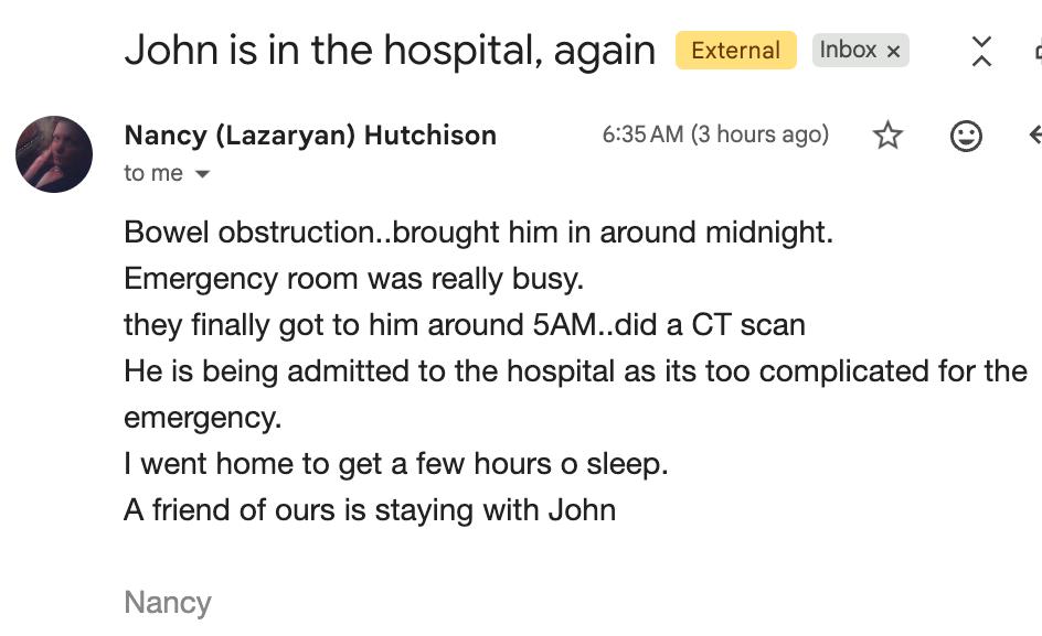 Email from Nancy (Lazaryan) Hutchison titled "John is in the hospital, again": Bowel obstruction, brought him in around midnight. Emergency room was really busy. They finally got to him around 5AM, did a CT scan. He is being admitted to the hospital as it's too complicated for the emergency. I went home to get a few hours of sleep. A friend of ours is staying with John.