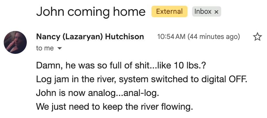 Email from Nancy (Lazaryan) Hutchison titled "John coming home": Damn, he was so full of shit...like 10 lbs.? Log jam in the river, system switched to digital OFF. John is now analog...anal-log. We just need to keep the river flowing.
